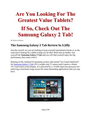 Are You Looking For The
        Greatest Value Tablets?
         If So, Check Out The
        Samsung Galaxy 2 Tab!
By Shirlene DeSousa


The Samsung Galaxy 2 Tab Review In A Jiffy
Just like myself. are you are looking to keep yourself entertained at home or on the
road and is looking for a tablet to help you do that? Well look no further. Get
yourself the Samsung Galaxy 2 Tab and you will find yourself enjoy the big
performance that comes with it.

Running on the Andriod 4.0 operating system code named "Ice Cream Sandwich",
the Samsung Galaxy 2 Tab (10.1) weighs only 21 ounces and it sports a vibrant
10.1-inch touch screen display. It is powered by a 1.0 GHz dual-core processor for
achieving a maximum usage across the many demanding applications that you may
have.




                                     Page 1 of 9
 
