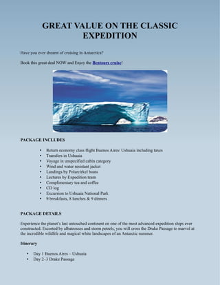 GREAT VALUE ON THE CLASSIC
                        EXPEDITION
Have you ever dreamt of cruising in Antarctica?

Book this great deal NOW and Enjoy the Bentours cruise!




PACKAGE INCLUDES

            •   Return economy class flight Buenos Aires/ Ushuaia including taxes
            •   Transfers in Ushuaia
            •   Voyage in unspecified cabin category
            •   Wind and water resistant jacket
            •   Landings by Polarcirkel boats
            •   Lectures by Expedition team
            •   Complimentary tea and coffee
            •   CD log
            •   Excursion to Ushuaia National Park
            •   9 breakfasts, 8 lunches & 9 dinners


PACKAGE DETAILS

Experience the planet’s last untouched continent on one of the most advanced expedition ships ever
constructed. Escorted by albatrosses and storm petrels, you will cross the Drake Passage to marvel at
the incredible wildlife and magical white landscapes of an Antarctic summer.

Itinerary

   •   Day 1 Buenos Aires – Ushuaia
   •   Day 2–3 Drake Passage
 