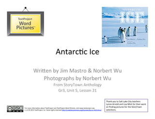 Antarc'c	
  Ice	
  

              Wri-en	
  by	
  Jim	
  Mastro	
  &	
  Norbert	
  Wu	
  
                  Photographs	
  by	
  Norbert	
  Wu	
  
                                                  From	
  StoryTown	
  Anthology	
  	
  
                                                     Gr3,	
  Unit	
  5,	
  Lesson	
  21	
  

                                                                                                                                         Thank	
  you	
  to	
  Salt	
  Lake	
  City	
  teachers	
  
                                                                                                                                         Lynne	
  Arnold	
  and	
  Lisa	
  Mish	
  for	
  their	
  work	
  
For	
  more	
  informa'on	
  about	
  TextProject	
  and	
  TextProject	
  Word	
  Pictures,	
  visit	
  www.textproject.org	
  
                                                                                                                                         on	
  ﬁnding	
  pictures	
  for	
  the	
  StoryTown	
  
v.1.0	
  ©	
  2013	
  TextProject,	
  Inc.	
  Some	
  rights	
  reserved	
  h-p://crea'vecommons.org/licenses/by-­‐nc-­‐nd/3.0/us/	
     selec'ons.	
  	
  	
  
 