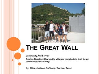 The Great Wall Community And Service Guiding Question: How do the villagers contribute to their larger community and country?  By: Chloe, JeeYeon, Na Young, Tae Hun, Taichi 