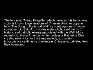 The folk song 'Meng Jiang-Nu,' which narrates this tragic love
story, is known to generations of Chinese. Another popular
tune 'The Song of the Great Wall' by contemporary Chinese
composer Liu Shiu-An, invokes melancholic sentiments of
historic and patriotic events associated with the Wall. More
recently, Chinese-American writer professor Katherine Cho
created new lyrics for the same melody, expressing
introspective sentiments of overseas Chinese expatriated from
their homeland.
 