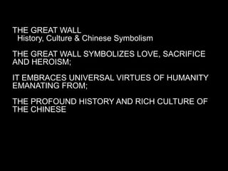 THE GREAT WALL
 History, Culture & Chinese Symbolism
THE GREAT WALL SYMBOLIZES LOVE, SACRIFICE
AND HEROISM;
IT EMBRACES UNIVERSAL VIRTUES OF HUMANITY
EMANATING FROM;
THE PROFOUND HISTORY AND RICH CULTURE OF
THE CHINESE
 