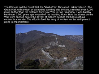 The Chinese call the Great Wall the "Wall of Ten Thousand Li (kilometers)". The
Great Wall, with a width of six horses standing side by side, stretches over 4,000
miles, farther than the distance from New York to San Francisco. It was built by
hand over 3,000 years ago to ward off the invading Huns. How the stones on the
Wall were bonded before the advent of modern building methods such as
cement is a wonder. The effort to feed the army of workers on the Wall project
alone is imponderable.
 