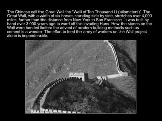 The Chinese call the Great Wall the "Wall of Ten Thousand Li (kilometers)". The
Great Wall, with a width of six horses standing side by side, stretches over 4,000
miles, farther than the distance from New York to San Francisco. It was built by
hand over 3,000 years ago to ward off the invading Huns. How the stones on the
Wall were bonded before the advent of modern building methods such as
cement is a wonder. The effort to feed the army of workers on the Wall project
alone is imponderable.
 