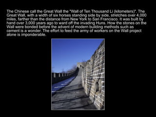 The Chinese call the Great Wall the "Wall of Ten Thousand Li (kilometers)". The
Great Wall, with a width of six horses standing side by side, stretches over 4,000
miles, farther than the distance from New York to San Francisco. It was built by
hand over 3,000 years ago to ward off the invading Huns. How the stones on the
Wall were bonded before the advent of modern building methods such as
cement is a wonder. The effort to feed the army of workers on the Wall project
alone is imponderable.
 
