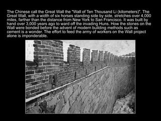 The Chinese call the Great Wall the "Wall of Ten Thousand Li (kilometers)". The
Great Wall, with a width of six horses standing side by side, stretches over 4,000
miles, farther than the distance from New York to San Francisco. It was built by
hand over 3,000 years ago to ward off the invading Huns. How the stones on the
Wall were bonded before the advent of modern building methods such as
cement is a wonder. The effort to feed the army of workers on the Wall project
alone is imponderable.
 