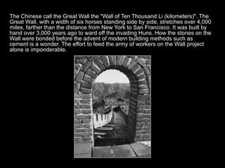 The Chinese call the Great Wall the "Wall of Ten Thousand Li (kilometers)". The
Great Wall, with a width of six horses standing side by side, stretches over 4,000
miles, farther than the distance from New York to San Francisco. It was built by
hand over 3,000 years ago to ward off the invading Huns. How the stones on the
Wall were bonded before the advent of modern building methods such as
cement is a wonder. The effort to feed the army of workers on the Wall project
alone is imponderable.
 