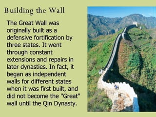 Building the Wall The Great Wall was originally built as a defensive fortification by three states. It went through constant extensions and repairs in later dynasties. In fact, it began as independent walls for different states when it was first built, and did not become the "Great" wall until the Qin Dynasty.   