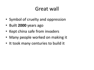 Great wall
• Symbol of cruelty and oppression
• Built 2000 years ago
• Kept china safe from invaders
• Many people worked on making it
• It took many centuries to build it
 