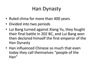 Han Dynasty
• Ruled china for more than 400 years
• Divided into two periods
• Lui Bang turned against Xiang Yu, they fought
their final battle in 202 BC, and Lui Bang won
then declared himself the first emperor of the
Han Dynasty
• Han influenced Chinese so much that even
today they call themselves “people of the
Han”
 