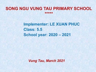 SONG NGU VUNG TAU PRIMARY SCHOOL
*****
Implementer: LE XUAN PHUC
Class: 5.5
School year: 2020 – 2021
Vung Tau, March 2021
 
