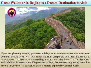 If you are planning to enjoy your next holidays at a secretive ancient monument then,
you must choose Great Wall tour in Beijing; from completely built Badaling section to
lesser-known Yaoziyu sectors everything is worth watching here. The Yaoziyu Great
Wall of China is named after 800 years old village, the mesmerizing beauty can allure
anyone but, some of its dangerous parts are rarely explored by general public.
 