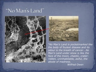 "No Man's Land is pocketmarked like
the body of foulest disease and its
odour is the breath of cancer...No
Man's Land under snow is like the
face of the moon, chaotic, crater-
ridden, uninhabitable, awful, the
abode of madness.
Wilfred Owen
 