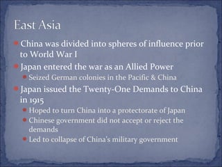 China was divided into spheres of influence prior
to World War I
Japan entered the war as an Allied Power
Seized German colonies in the Pacific & China
Japan issued the Twenty-One Demands to China
in 1915
Hoped to turn China into a protectorate of Japan
Chinese government did not accept or reject the
demands
Led to collapse of China’s military government
 