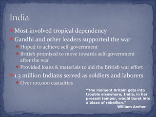 Most involved tropical dependency
Gandhi and other leaders supported the war
Hoped to achieve self-government
British promised to move towards self-government
after the war
Provided loans & materials to aid the British war effort
1.3 million Indians served as soldiers and laborers
Over 100,000 casualties
“The moment Britain gets into
trouble elsewhere, India, in her
present temper, would burst into
a blaze of rebellion.”
William Archer
 