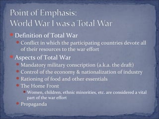 Definition of Total War
Conflict in which the participating countries devote all
of their resources to the war effort
Aspects of Total War
Mandatory military conscription (a.k.a. the draft)
Control of the economy & nationalization of industry
Rationing of food and other essentials
The Home Front
Women, children, ethnic minorities, etc. are considered a vital
part of the war effort
Propaganda
 