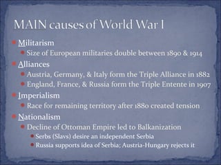 Militarism
Size of European militaries double between 1890 & 1914
Alliances
Austria, Germany, & Italy form the Triple Alliance in 1882
England, France, & Russia form the Triple Entente in 1907
Imperialism
Race for remaining territory after 1880 created tension
Nationalism
Decline of Ottoman Empire led to Balkanization
Serbs (Slavs) desire an independent Serbia
Russia supports idea of Serbia; Austria-Hungary rejects it
 