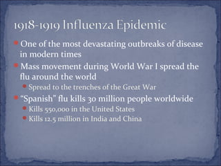 One of the most devastating outbreaks of disease
in modern times
Mass movement during World War I spread the
flu around the world
Spread to the trenches of the Great War
“Spanish” flu kills 30 million people worldwide
Kills 550,000 in the United States
Kills 12.5 million in India and China
 