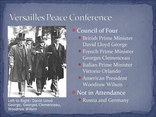 Council of Four
British Prime Minister
David Lloyd George
French Prime Minister
Georges Clemenceau
Italian Prime Minister
Vittorio Orlando
American President
Woodrow Wilson
Not in Attendance
Russia and GermanyLeft to Right: David Lloyd
George, Georges Clemenceau,
Woodrow Wilson
 