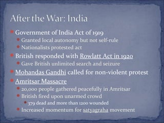 Government of India Act of 1919
Granted local autonomy but not self-rule
Nationalists protested act
British responded with Rowlatt Act in 1920
Gave British unlimited search and seizure
Mohandas Gandhi called for non-violent protest
Amritsar Massacre
20,000 people gathered peacefully in Amritsar
British fired upon unarmed crowd
379 dead and more than 1200 wounded
Increased momentum for satyagraha movement
 