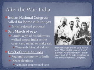 Indian National Congress
called for home rule in 1927
British rejected proposal
Salt March of 1930
Gandhi & 78 of his followers
walked across India to the
coast (240 miles) to make salt
Thousands joined the March
Gov’t of India Act 1935
Regional autonomy to India
Direct elections
35 million people could vote
Mahatma Gandhi on Salt March
with “The Nightingale of India”
Sarojini Naidu (freedom fighter,
poet, and 1st
female president of
the Indian National Congress)
 