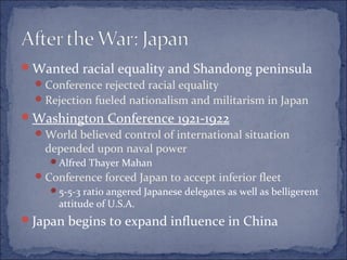 Wanted racial equality and Shandong peninsula
Conference rejected racial equality
Rejection fueled nationalism and militarism in Japan
Washington Conference 1921-1922
World believed control of international situation
depended upon naval power
Alfred Thayer Mahan
Conference forced Japan to accept inferior fleet
5-5-3 ratio angered Japanese delegates as well as belligerent
attitude of U.S.A.
Japan begins to expand influence in China
 