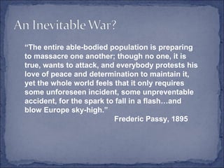 “The entire able-bodied population is preparing
to massacre one another; though no one, it is
true, wants to attack, and everybody protests his
love of peace and determination to maintain it,
yet the whole world feels that it only requires
some unforeseen incident, some unpreventable
accident, for the spark to fall in a flash…and
blow Europe sky-high.”
Frederic Passy, 1895
 