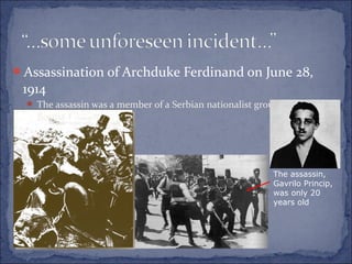 Assassination of Archduke Ferdinand on June 28,
1914
 The assassin was a member of a Serbian nationalist group called Young
Bosnia
The assassin,
Gavrilo Princip,
was only 20
years old
 