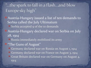 Austria-Hungary issued a list of ten demands to
Serbia called the July Ultimatum
Serbia accepted 9 of the 10 demands
Austria-Hungary declared war on Serbia on July
28, 1914
Russia immediately mobilized its army
“The Guns of August”
Germany declared war on Russia on August 1, 1914
Germany declared war on France on August 3, 1914
Great Britain declared war on Germany on August 4,
1914
 