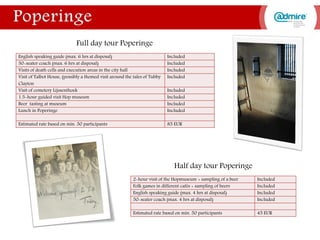 English speaking guide (max. 6 hrs at disposal) Included
50-seater coach (max. 6 hrs at disposal) Included
Visits of death cells and execution areas in the city hall Included
Visit of Talbot House, (possibly a themed visit around the tales of Tubby
Clayton
Included
Visit of cemetery Lijssenthoek Included
1.5-hour guided visit Hop museum Included
Beer tasting at museum Included
Lunch in Poperinge Included
Estimated rate based on min. 50 participants 85 EUR
2-hour visit of the Hopmuseum + sampling of a beer Included
Folk games in different cafés + sampling of beers Included
English speaking guide (max. 4 hrs at disposal) Included
50-seater coach (max. 4 hrs at disposal) Included
Estimated rate based on min. 50 participants 45 EUR
Full day tour Poperinge
Half day tour Poperinge
 