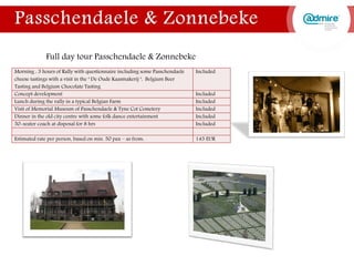 Morning : 3 hours of Rally with questionnaire including some Passchendaele
cheese tastings with a visit in the ‘ De Oude Kaasmakerij ‘, Belgium Beer
Tasting and Belgium Chocolate Tasting
Included
Concept development Included
Lunch during the rally in a typical Belgian Farm Included
Visit of Memorial Museum of Passchendaele & Tyne Cot Cemetery Included
Dinner in the old city centre with some folk dance entertainment Included
50-seater coach at disposal for 8 hrs Included
Estimated rate per person, based on min. 50 pax – as from: 145 EUR
Full day tour Passchendaele & Zonnebeke
 