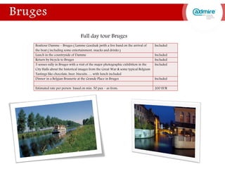 Full day tour Bruges
Boattour Damme – Bruges ( Lamme Goedzak )with a live band on the arrival of
the boat ( including some entertainment, snacks and drinks )
Included
Lunch in the countryside of Damme Included
Return by bicycle to Bruges Included
5 senses rally in Bruges with a visit of the major photographic exhibition in the
City Halls about the historical images from the Great War & some typical Belgium
Tastings like chocolate, beer, biscuits, … with lunch included
Included
Dinner in a Belgian Brasserie at the Grande Place in Bruges Included
Estimated rate per person based on min. 50 pax – as from: 200 EUR
 