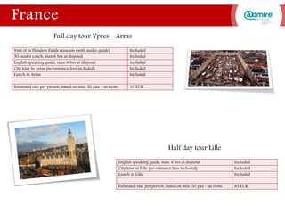 Visit of In Flanders Fields museum (with audio-guide) Included
50-seater coach, max 6 hrs at disposal Included
English speaking guide, max. 6 hrs at disposal Included
City tour in Arras (no entrance fees included) Included
Lunch in Arras Included
Estimated rate per person, based on min. 50 pax – as from: 95 EUR
English speaking guide, max. 6 hrs at disposal Included
City tour in Lille (no entrance fees included) Included
Lunch in Lille Included
Estimated rate per person, based on min. 50 pax – as from: 85 EUR
Half day tour Lille
Full day tour Ypres - Arras
 