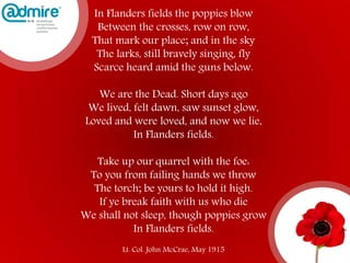In Flanders fields the poppies blow
Between the crosses, row on row,
That mark our place; and in the sky
The larks, still bravely singing, fly
Scarce heard amid the guns below.
We are the Dead. Short days ago
We lived, felt dawn, saw sunset glow,
Loved and were loved, and now we lie,
In Flanders fields.
Take up our quarrel with the foe:
To you from failing hands we throw
The torch; be yours to hold it high.
If ye break faith with us who die
We shall not sleep, though poppies grow
In Flanders fields.
Lt. Col. John McCrae, May 1915
 