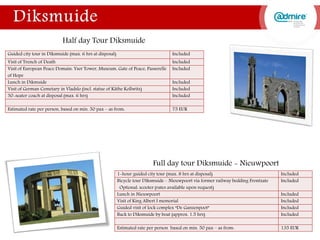 Guided city tour in Diksmuide (max. 6 hrs at disposal) Included
Visit of Trench of Death Included
Visit of European Peace Domain: Yser Tower, Museum, Gate of Peace, Passerelle
of Hope
Included
Lunch in Dikmuide Included
Visit of German Cemetary in Vladslo (incl. statue of Käthe Kollwitz) Included
50-seater coach at disposal (max. 6 hrs) Included
Estimated rate per person, based on min. 50 pax – as from: 75 EUR
Half day Tour Diksmuide
Full day tour Diksmuide - Nieuwpoort
1-hour guided city tour (max. 8 hrs at disposal) Included
Bicycle tour Diksmuide – Nieuwpoort via former railway bedding Frontzate
Optional: scooter (rates available upon request)
Included
Lunch in Nieuwpoort Included
Visit of King Albert I memorial Included
Guided visit of lock complex “De Ganzenpoot” Included
Back to Diksmuide by boat (approx. 1.5 hrs) Included
Estimated rate per person based on min. 50 pax – as from: 135 EUR
 