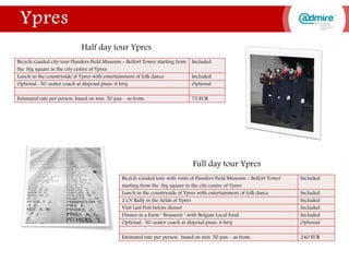 Full day tour Ypres
Bicycle Guided tour with visits of Flanders Field Museum + Belfort Tower
starting from the big square in the city centre of Ypres
Included
Lunch in the countryside of Ypres with entertainment of folk dance Included
2 CV Rally in the fields of Ypres Included
Visit Last Post before dinner Included
Dinner in a Farm ‘ Brasserie ‘ with Belgian Local Food Included
Optional : 50-seater coach at disposal (max. 6 hrs) Optional
Estimated rate per person, based on min. 50 pax – as from: 240 EUR
Bicycle Guided city tour Flanders Field Museum + Belfort Tower starting from
the big square in the city centre of Ypres
Included
Lunch in the countryside of Ypres with entertainment of folk dance Included
Optional : 50-seater coach at disposal (max. 6 hrs) Optional
Estimated rate per person, based on min. 50 pax – as from: 75 EUR
Half day tour Ypres
 