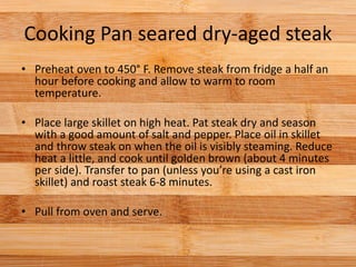 Cooking Pan seared dry-aged steak
• Preheat oven to 450° F. Remove steak from fridge a half an
hour before cooking and allow to warm to room
temperature.
• Place large skillet on high heat. Pat steak dry and season
with a good amount of salt and pepper. Place oil in skillet
and throw steak on when the oil is visibly steaming. Reduce
heat a little, and cook until golden brown (about 4 minutes
per side). Transfer to pan (unless you’re using a cast iron
skillet) and roast steak 6-8 minutes.
• Pull from oven and serve.
 