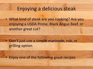 Enjoying a delicious steak
• What kind of steak are you cooking? Are you
enjoying a USDA Prime, Black Angus Beef, or
another great cut?
• Don’t just use a simple marinade, rub, or
grilling option
• Enjoy one of the following great recipes
 