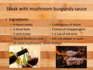 Steak with mushroom burgundy sauce
• Ingredients:
– 4 ribeye steaks − 1 tablespoon of butter
– 3 sliced leeks − 3 cloves of chopped garlic
– ½ stick butter − 1 ½ cup of red wine
– Minced Parsley to taste − Salt and pepper to taste
− 1lb white mushrooms, sliced medium
 