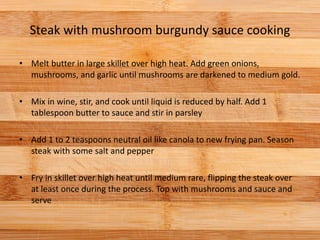 Steak with mushroom burgundy sauce cooking
• Melt butter in large skillet over high heat. Add green onions,
mushrooms, and garlic until mushrooms are darkened to medium gold.
• Mix in wine, stir, and cook until liquid is reduced by half. Add 1
tablespoon butter to sauce and stir in parsley
• Add 1 to 2 teaspoons neutral oil like canola to new frying pan. Season
steak with some salt and pepper
• Fry in skillet over high heat until medium rare, flipping the steak over
at least once during the process. Top with mushrooms and sauce and
serve
 