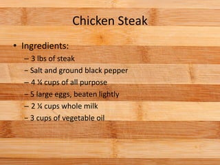 Chicken Steak
• Ingredients:
– 3 lbs of steak
− Salt and ground black pepper
– 4 ¼ cups of all purpose
− 5 large eggs, beaten lightly
– 2 ¼ cups whole milk
− 3 cups of vegetable oil
 
