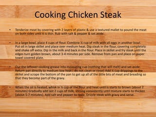 Cooking Chicken Steak
• Tenderize meat by covering with 2 layers of plastic & use a textured mallet to pound the meat
on both sides until it is thin. Rub with salt & pepper & set aside.
• In a large bowl, place 4 cups of flour. Combine ¼ cup of milk with all eggs in another bowl.
Put oil in large skillet and place over medium heat. Dip steak in the flour, covering completely
and shake off extra. Dip in the milk and back in the flour. Place in skillet and fry steak until the
edges turn golden brown, about 3-4 minutes per side. Remove from pan and place on paper
towel covered plate.
• Our the leftover cooking grease into measuring cup (nothing that will melt) and set aside.
Return pan directly to medium-low heat ( do not clean or rinse) Add ¼ cup drippings to the
skillet and scrape the bottom of the pan to get up all of the little bits of meat and breading so
that they become part of the gravy.
• When the oil is heated, whisk in ¼ cup of the flour and heat until is starts to brown (about 2
minutes) Gradually add last 2 cups of milk, stirring consistently until mixture starts to thicken
(about 5-7 minutes). Add salt and pepper to taste. Drizzle steak with gravy and serve.
 