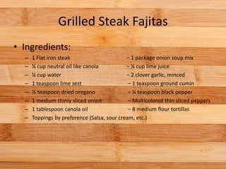 Grilled Steak Fajitas
• Ingredients:
– 1 Flat iron steak − 1 package onion soup mix
– ¼ cup neutral oil like canola − ¼ cup lime juice
– ¼ cup water − 2 clover garlic, minced
– 1 teaspoon lime zest − 1 teaspoon ground cumin
– ½ teaspoon dried oregano − ¼ teaspoon black pepper
– 1 medium thinly sliced onion − Multicolored thin sliced peppers
– 1 tablespoon canola oil − 8 medium flour tortillas
– Toppings by preference (Salsa, sour cream, etc.)
 