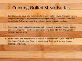 Cooking Grilled Steak Fajitas
• Combine onion soup mix, canola oil, lime juice, water, cloves, lime zest, cumin,
oregano, and pepper with steak in sealable plastic bag. Shake and flip to mix
ingredients. Refrigerate overnight or for at least 4 hours to marinate.
• Empty marinade, and grill steak over high heat until it reaches desired level of
doneness, flipping at least once during cooking. Slice into thin strips, place in
tortillas, and set aside.
• Sauté onions and peppers until they start to become tender, but still have a
bite (about 3-4 minutes) Place on top of steak, fold or roll up, add desired
toppings, and serve.
 