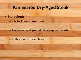 Pan Seared Dry-Aged Steak
• Ingredients:
– 1 ½ lbs Porterhouse steak
– Kosher salt and ground black pepper to taste
– 1 tablespoon of canola oil
 