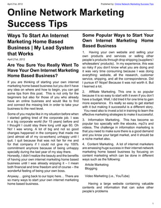 April 21st, 2012                                                       Published by: Online Network Marketing Success Tips



Online Network Marketing
Success Tips
Ways To Start An Internet                                Some Popular Ways to Start Your
Marketing Home Based                                     Own Internet Marketing Home
Business | My Lead System                                Based Business
                                                         1.  Having your own website and selling your
that Works                                               own products and services or selling other
April 21st, 2012                                         people’s products through drop shipping (suppliers’/
                                                         wholesalers’ products).  In my experience, this was
Are You Sure You Really Want To                          so risky if you don’t know what you are doing and
Have Your Own Internet Marketing                         it was very time consuming because I was doing
Home Based Business?                                     everything: website, all the research, customer
                                                         service, shipping, and all the correspondence. Did
If you are thinking of starting your own internet        I pursue it? Nope! Because it was not worth it. But
marketing home based business but you don’t have         I learned a lot.
any idea on where and how to begin, you can get
                                                         2.  Affiliate Marketing. This one is so popular
some tips from this post.  This is not only for the
                                                         because it is so easy to start with it even if you don’t
beginners but also for those of you who already
                                                         have a budget. Well, I did tried it for one time to gain
have an online business and would like to find
                                                         more experience.  It’s really so easy to get started
and connect the missing link in order to take your
                                                         with it but making it successful is a different story.
business to the next level.
                                                           You need also to invest a lot in training to learn the
Some of you maybe like in my situation before when       effective marketing strategies to make it successful.
I started getting tired of the corporate job. I was
                                                         3.  Information Marketing.  This has become so
in a big corporate world (for 15 years) before and
                                                         popular too specially with the ebooks, mp3’s and
I thought I could stay there long until age 60. Oh
                                                         videos. The challenge in information marketing is
No! I was wrong. A lot of big and not so good
                                                         that you need to make sure there is a good demand
changes happened in the company that made me
                                                         and you know your target market, and it should be
(and almost all of my co-workers) unhappy until I
                                                         a niche market also.
quit. I quit because that was not fair for me and
for that company if I could not give my 100%             4.  Content Marketing.  A lot of internet marketers
commitment anymore because of being unhappy              are amassing huge success in their internet network
specially during the last year of my stay there.         marketing home based business by focusing on
Honestly, I didn’t realize the beauty and the benefits   content marketing which can be done in different
of having your own internet marketing home based         ways such as the following:
business until I was already enjoying it – I mean           Article Marketing
both financial and time freedom and of course – the         Blogging
wonderful feeling of being your own boss.
Anyway… going back to our topic here… There are             Video Marketing (i.e., YouTube)
so many ways to start your own internet marketing
home based business.                                         Having a large website containing valuable
                                                         contents and information that can solve other
                                                         people’s problems


                                                                                                                        1
 