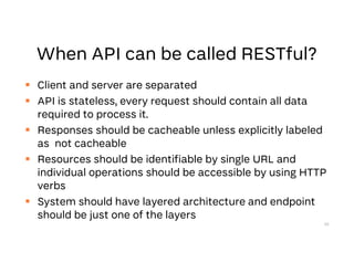  Client and server are separated
 API is stateless, every request should contain all data
required to process it.
 Responses should be cacheable unless explicitly labeled
as not cacheable
 Resources should be identifiable by single URL and
individual operations should be accessible by using HTTP
verbs
 System should have layered architecture and endpoint
should be just one of the layers
20
 