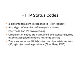  3 digit integers sent in response to HTTP request
 First digit defines class of a response status
 Each code has it’s own meaning
 Official list of codes are maintained and standardized by
Internet Assigned Numbers Authority (IANA)
 There are some unofficial codes used by certain servers
(IIS, nginx) or service providers (Cloudflare, AWS)
46
 