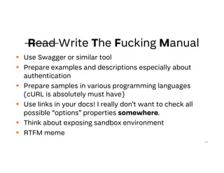  Use Swagger or similar tool
 Prepare examples and descriptions especially about
authentication
 Prepare samples in various programming languages
(cURL is absolutely must have)
 Use links in your docs! I really don’t want to check all
possible “options” properties somewhere.
 Think about exposing sandbox environment
 RTFM meme
64
 