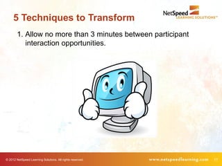 5 Techniques to Transform
        1. Allow no more than 3 minutes between participant
           interaction opportunities.




© 2012 NetSpeed Learning Solutions. All rights reserved.      17
 